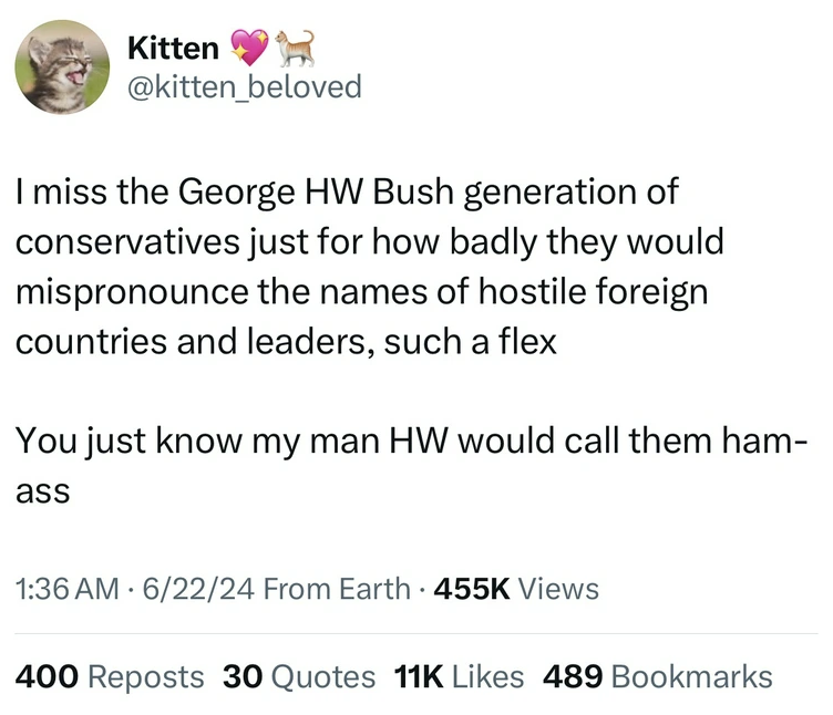 number - Kitten I miss the George Hw Bush generation of conservatives just for how badly they would mispronounce the names of hostile foreign countries and leaders, such a flex You just know my man Hw would call them ham ass 62224 From Earth. Views 400 Re